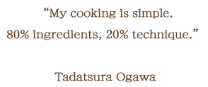 My cooking is simple. 80% ingredients, 20% technique. Tadatsura Ogawa